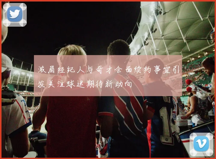 浓眉经纪人与奇才会面续约事宜引发关注球迷期待新动向