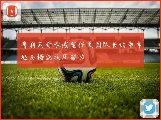 普利西奇承载重任美国队长的童年经历铸就抗压能力