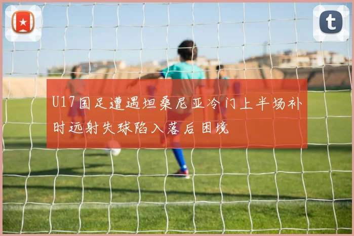 U17国足遭遇坦桑尼亚冷门上半场补时远射失球陷入落后困境