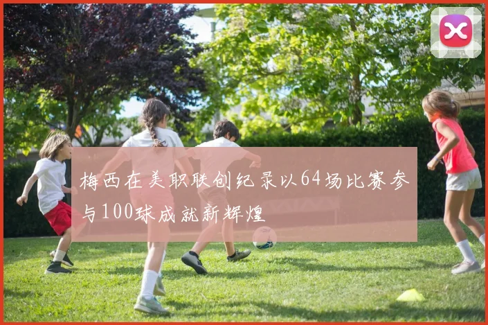 梅西在美职联创纪录以64场比赛参与100球成就新辉煌