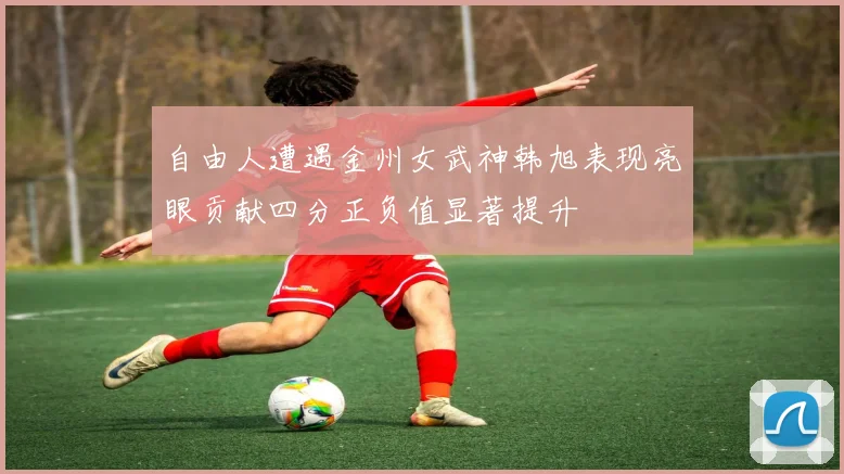 自由人遭遇金州女武神韩旭表现亮眼贡献四分正负值显著提升
