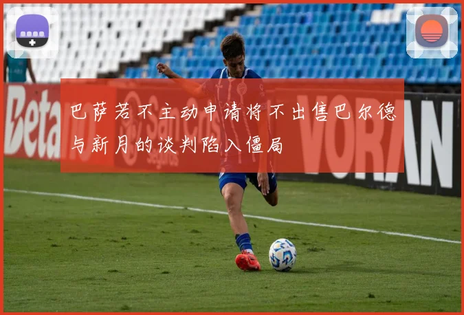 巴萨若不主动申请将不出售巴尔德与新月的谈判陷入僵局
