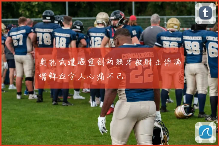 奥孔武遭遇重创两颗牙被肘击掉满嘴鲜血令人心痛不已