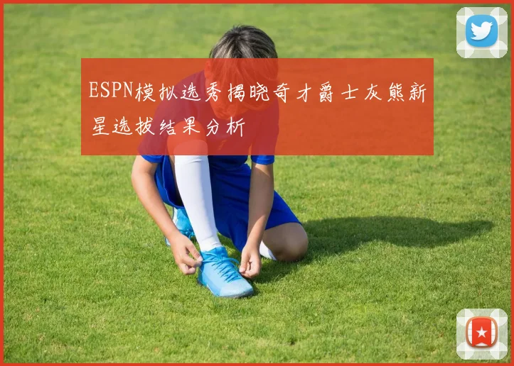 ESPN模拟选秀揭晓奇才爵士灰熊新星选拔结果分析