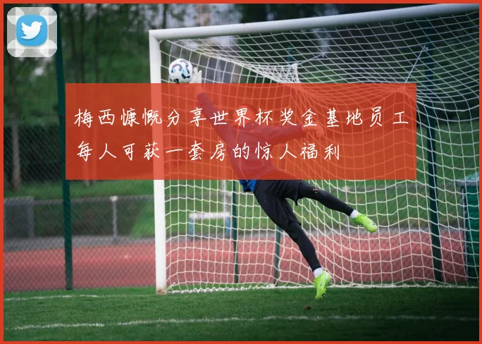 梅西慷慨分享世界杯奖金基地员工每人可获一套房的惊人福利