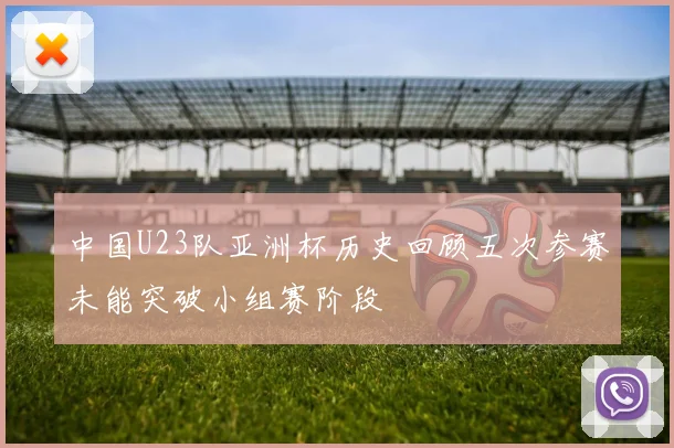 中国U23队亚洲杯历史回顾五次参赛未能突破小组赛阶段