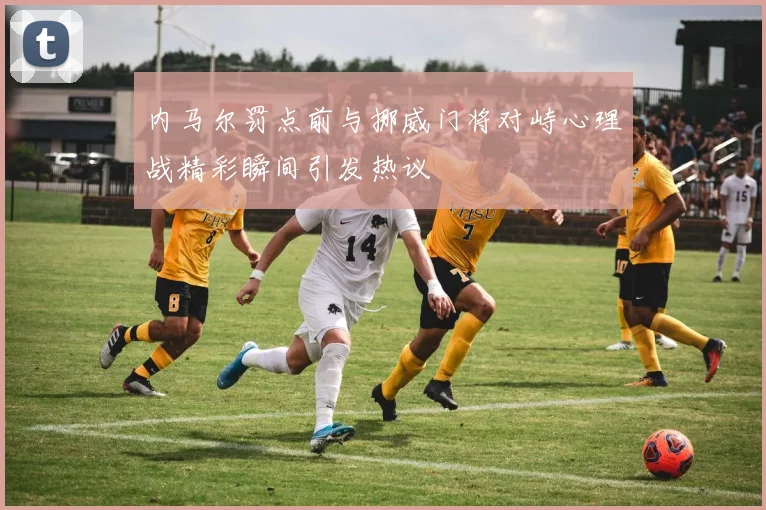 内马尔罚点前与挪威门将对峙心理战精彩瞬间引发热议