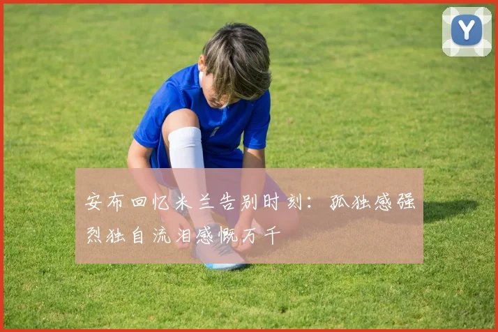 安布回忆米兰告别时刻：孤独感强烈独自流泪感慨万千