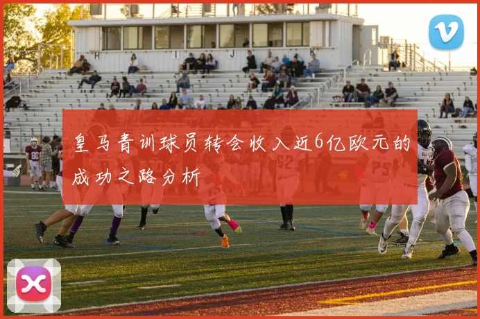 皇马青训球员转会收入近6亿欧元的成功之路分析