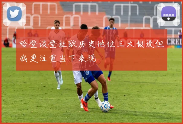 哈登谈登杜欧历史地位三大假设但我更注重当下表现