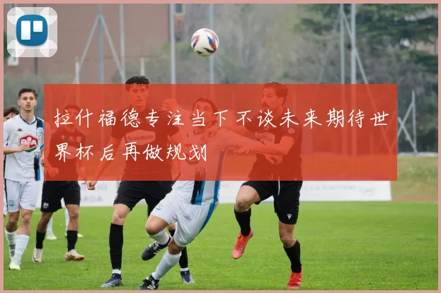 拉什福德专注当下不谈未来期待世界杯后再做规划