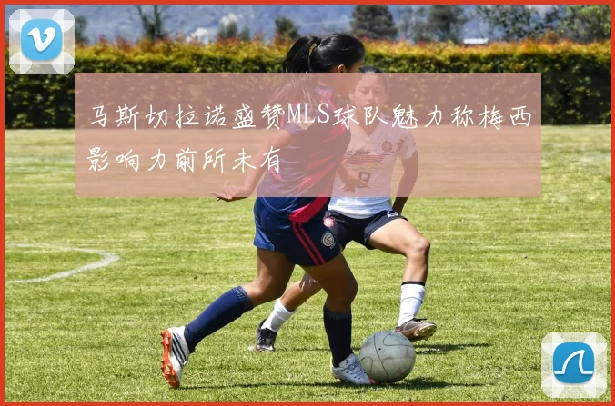 马斯切拉诺盛赞MLS球队魅力称梅西影响力前所未有