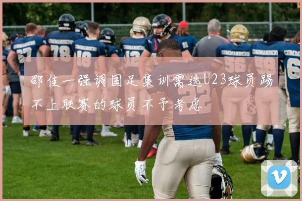 邵佳一强调国足集训需选U23球员踢不上联赛的球员不予考虑