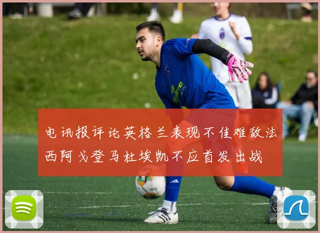 电讯报评论英格兰表现不佳难敌法西阿戈登马杜埃凯不应首发出战