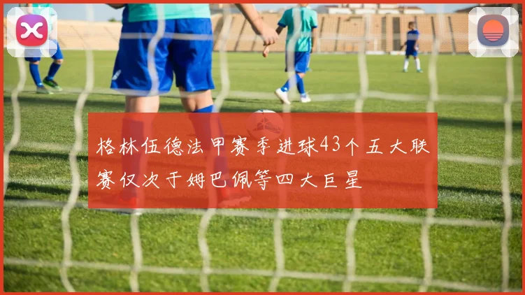 格林伍德法甲赛季进球43个五大联赛仅次于姆巴佩等四大巨星
