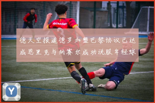 德天空报道德罗加盟巴黎协议已达成恩里克与纳赛尔成功说服年轻球员