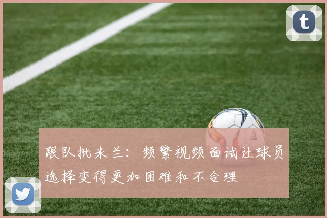 跟队批米兰：频繁视频面试让球员选择变得更加困难和不合理