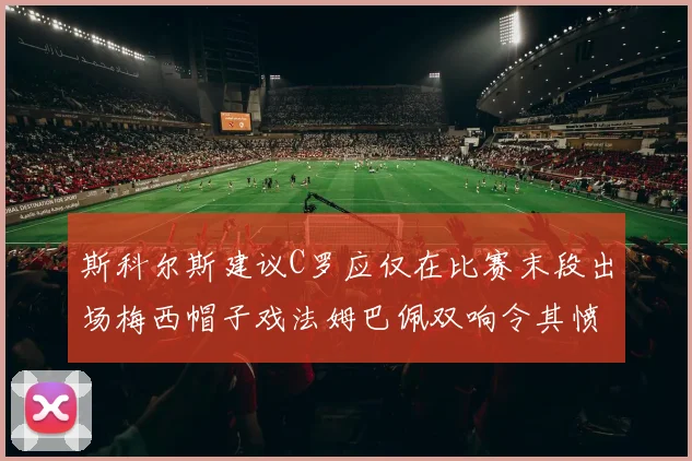 斯科尔斯建议C罗应仅在比赛末段出场梅西帽子戏法姆巴佩双响令其愤怒