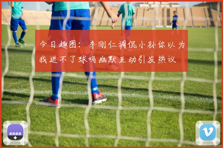 今日趣图：李刚仁调侃小孙你以为我进不了球吗幽默互动引发热议