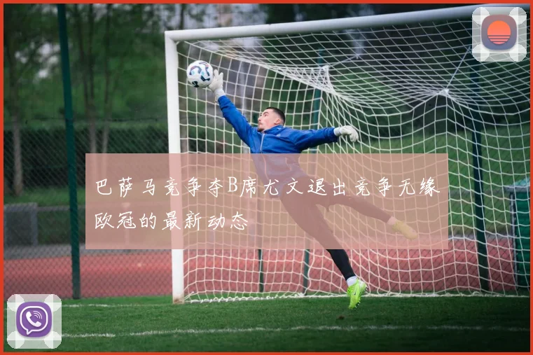 巴萨马竞争夺B席尤文退出竞争无缘欧冠的最新动态