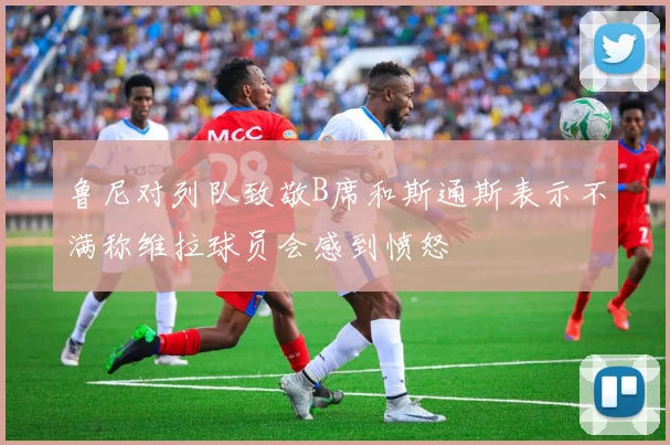 鲁尼对列队致敬B席和斯通斯表示不满称维拉球员会感到愤怒
