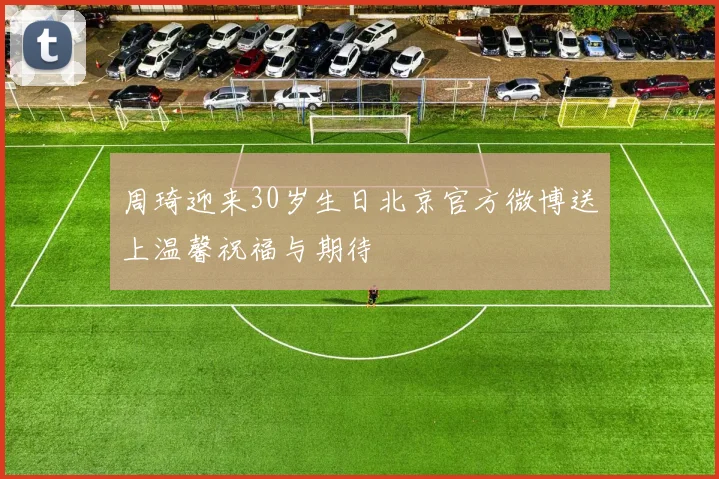 周琦迎来30岁生日北京官方微博送上温馨祝福与期待