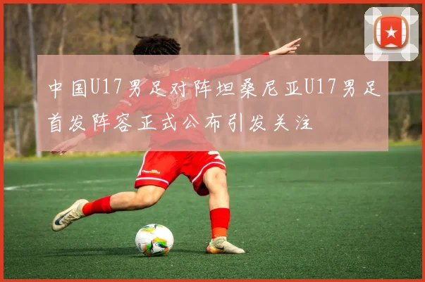 中国U17男足对阵坦桑尼亚U17男足首发阵容正式公布引发关注